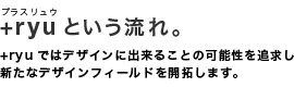 +ryuという流れ。+ryuではデザインに出来ることの可能性を追求し新たなデザインフィールドを開拓します。